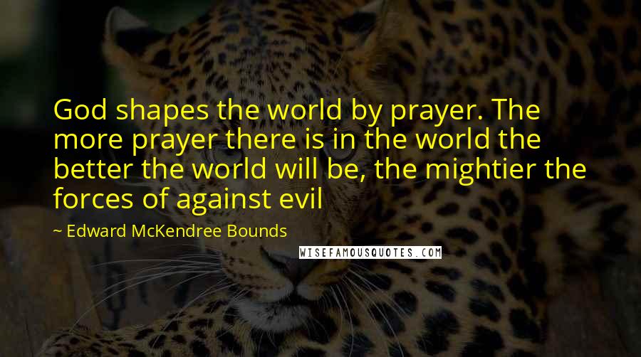 Edward McKendree Bounds Quotes: God shapes the world by prayer. The more prayer there is in the world the better the world will be, the mightier the forces of against evil