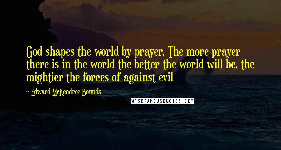 Edward McKendree Bounds Quotes: God shapes the world by prayer. The more prayer there is in the world the better the world will be, the mightier the forces of against evil