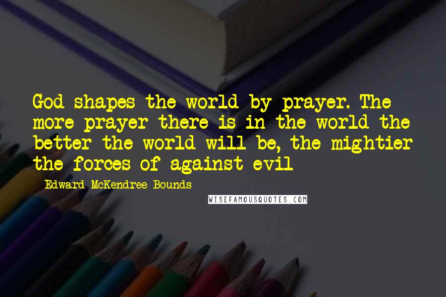 Edward McKendree Bounds Quotes: God shapes the world by prayer. The more prayer there is in the world the better the world will be, the mightier the forces of against evil