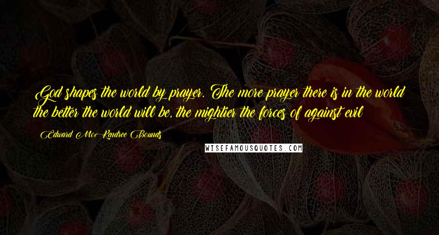 Edward McKendree Bounds Quotes: God shapes the world by prayer. The more prayer there is in the world the better the world will be, the mightier the forces of against evil