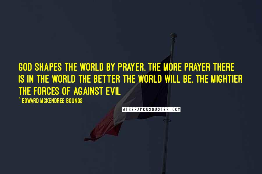 Edward McKendree Bounds Quotes: God shapes the world by prayer. The more prayer there is in the world the better the world will be, the mightier the forces of against evil