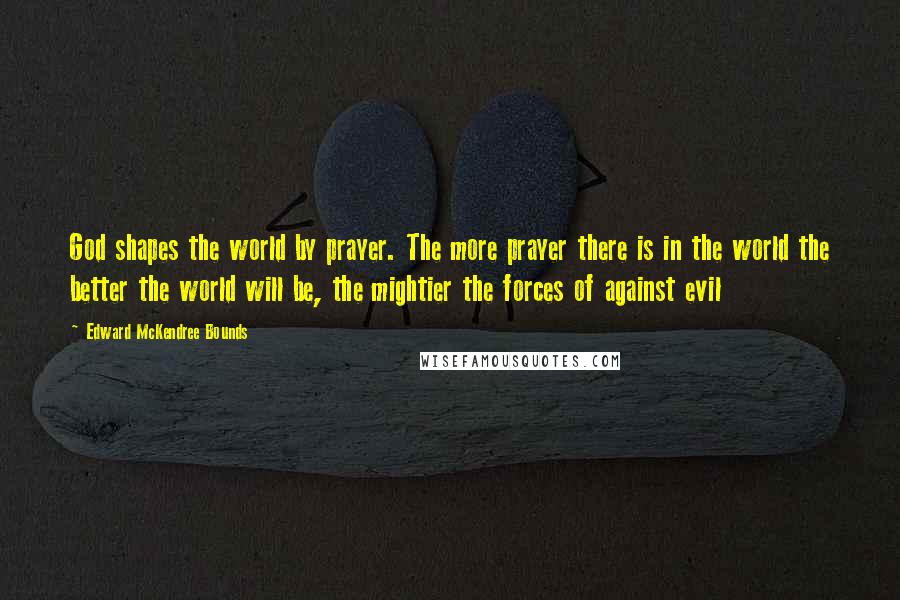 Edward McKendree Bounds Quotes: God shapes the world by prayer. The more prayer there is in the world the better the world will be, the mightier the forces of against evil