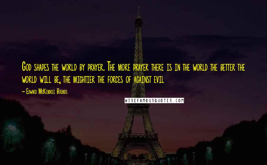 Edward McKendree Bounds Quotes: God shapes the world by prayer. The more prayer there is in the world the better the world will be, the mightier the forces of against evil