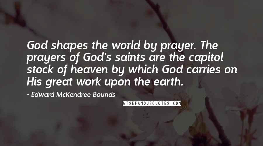 Edward McKendree Bounds Quotes: God shapes the world by prayer. The prayers of God's saints are the capitol stock of heaven by which God carries on His great work upon the earth.