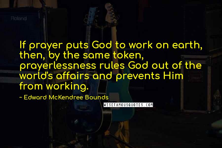 Edward McKendree Bounds Quotes: If prayer puts God to work on earth, then, by the same token, prayerlessness rules God out of the world's affairs and prevents Him from working.