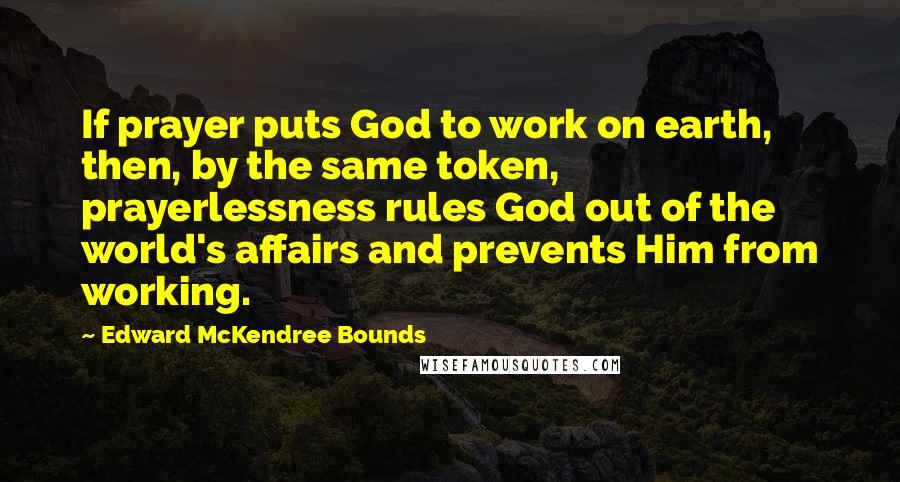 Edward McKendree Bounds Quotes: If prayer puts God to work on earth, then, by the same token, prayerlessness rules God out of the world's affairs and prevents Him from working.