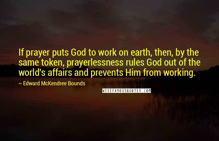 Edward McKendree Bounds Quotes: If prayer puts God to work on earth, then, by the same token, prayerlessness rules God out of the world's affairs and prevents Him from working.