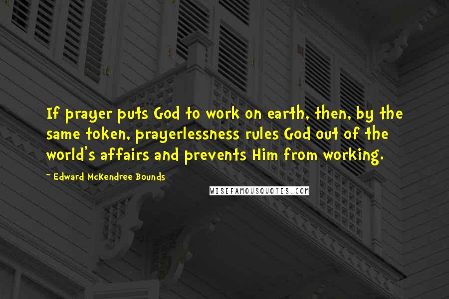 Edward McKendree Bounds Quotes: If prayer puts God to work on earth, then, by the same token, prayerlessness rules God out of the world's affairs and prevents Him from working.