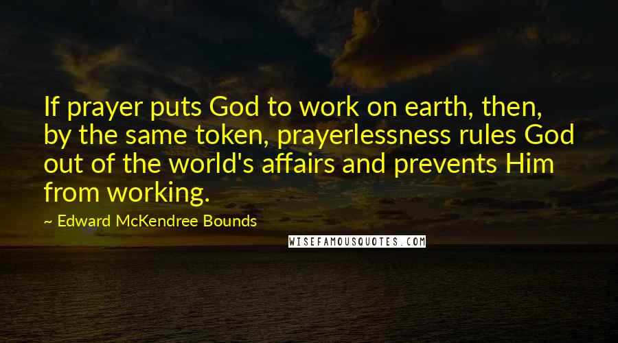 Edward McKendree Bounds Quotes: If prayer puts God to work on earth, then, by the same token, prayerlessness rules God out of the world's affairs and prevents Him from working.