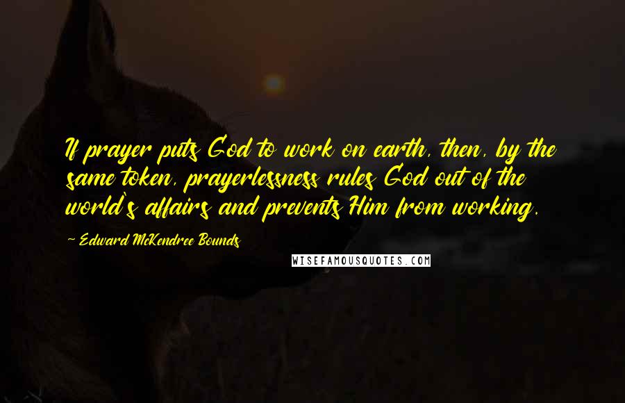 Edward McKendree Bounds Quotes: If prayer puts God to work on earth, then, by the same token, prayerlessness rules God out of the world's affairs and prevents Him from working.
