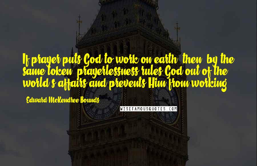 Edward McKendree Bounds Quotes: If prayer puts God to work on earth, then, by the same token, prayerlessness rules God out of the world's affairs and prevents Him from working.