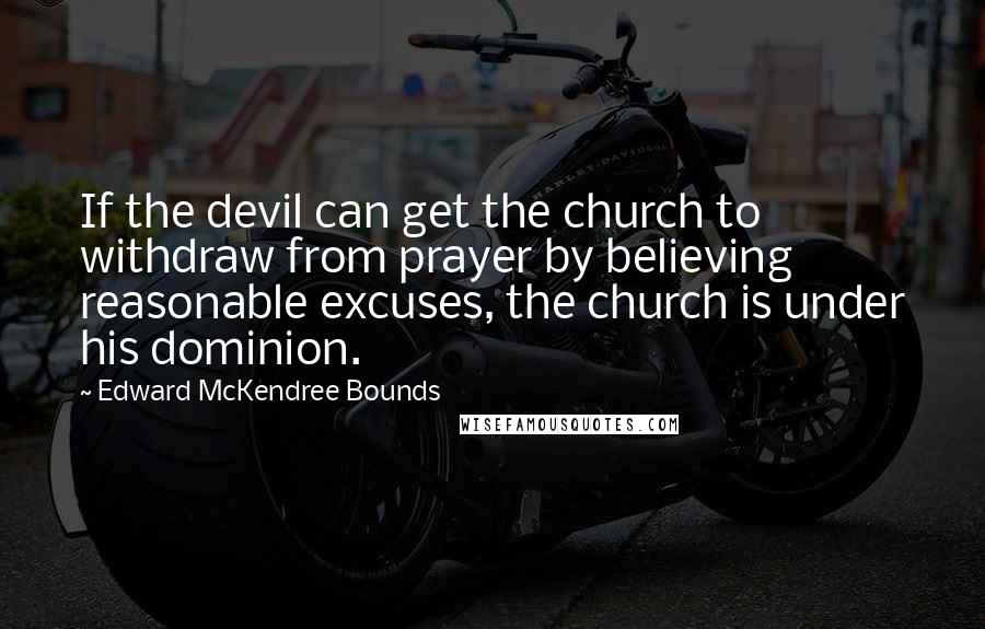 Edward McKendree Bounds Quotes: If the devil can get the church to withdraw from prayer by believing reasonable excuses, the church is under his dominion.