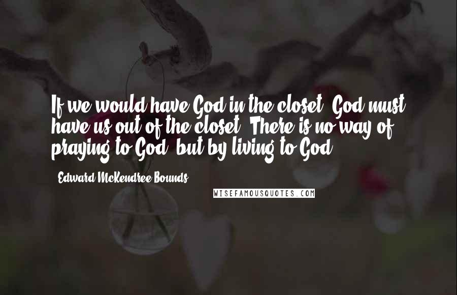 Edward McKendree Bounds Quotes: If we would have God in the closet, God must have us out of the closet. There is no way of praying to God, but by living to God.