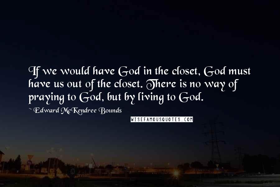 Edward McKendree Bounds Quotes: If we would have God in the closet, God must have us out of the closet. There is no way of praying to God, but by living to God.