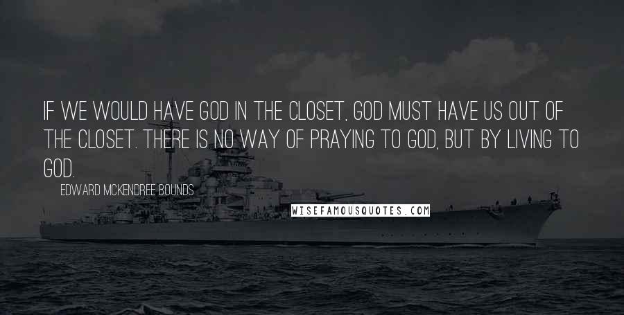 Edward McKendree Bounds Quotes: If we would have God in the closet, God must have us out of the closet. There is no way of praying to God, but by living to God.