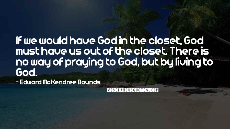 Edward McKendree Bounds Quotes: If we would have God in the closet, God must have us out of the closet. There is no way of praying to God, but by living to God.