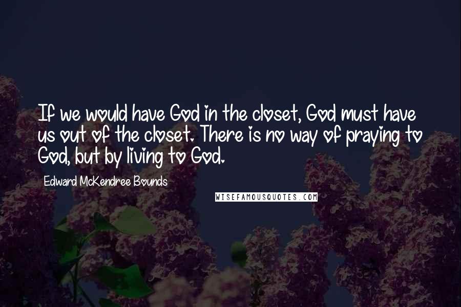 Edward McKendree Bounds Quotes: If we would have God in the closet, God must have us out of the closet. There is no way of praying to God, but by living to God.