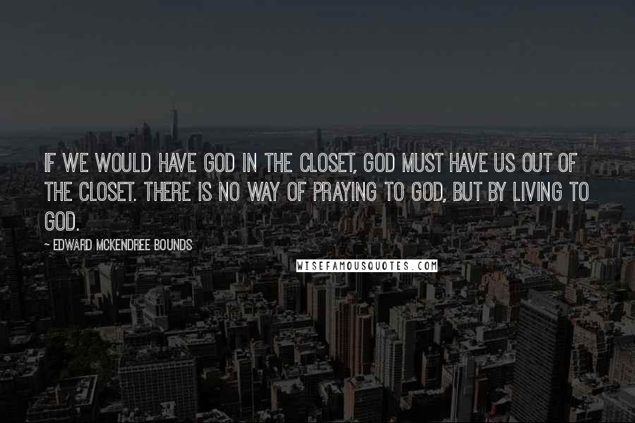 Edward McKendree Bounds Quotes: If we would have God in the closet, God must have us out of the closet. There is no way of praying to God, but by living to God.