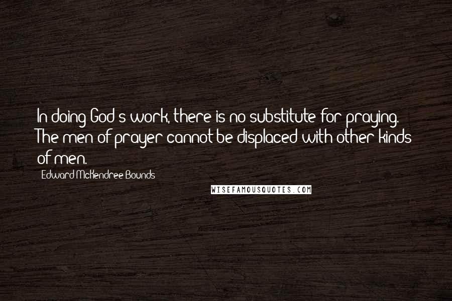 Edward McKendree Bounds Quotes: In doing God's work, there is no substitute for praying. The men of prayer cannot be displaced with other kinds of men.