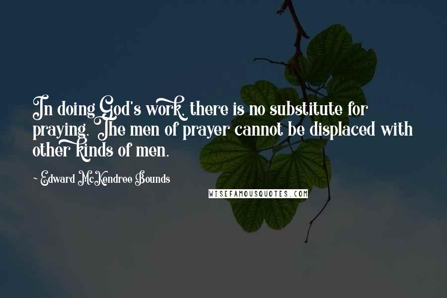 Edward McKendree Bounds Quotes: In doing God's work, there is no substitute for praying. The men of prayer cannot be displaced with other kinds of men.