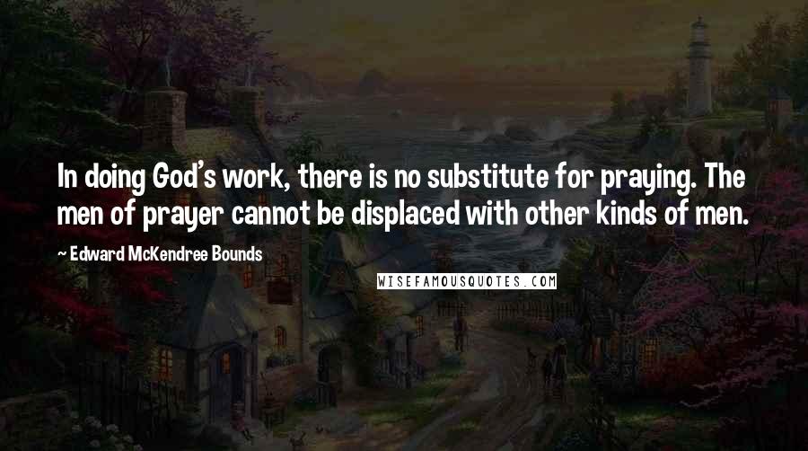 Edward McKendree Bounds Quotes: In doing God's work, there is no substitute for praying. The men of prayer cannot be displaced with other kinds of men.