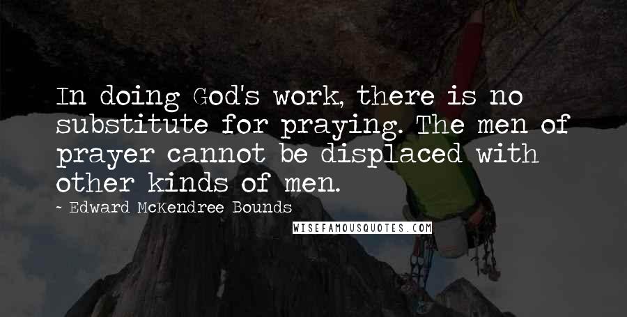 Edward McKendree Bounds Quotes: In doing God's work, there is no substitute for praying. The men of prayer cannot be displaced with other kinds of men.