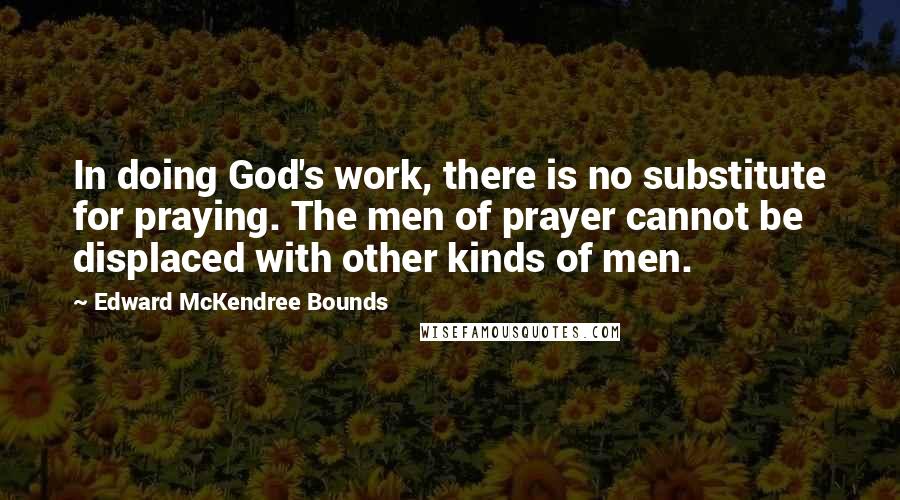 Edward McKendree Bounds Quotes: In doing God's work, there is no substitute for praying. The men of prayer cannot be displaced with other kinds of men.