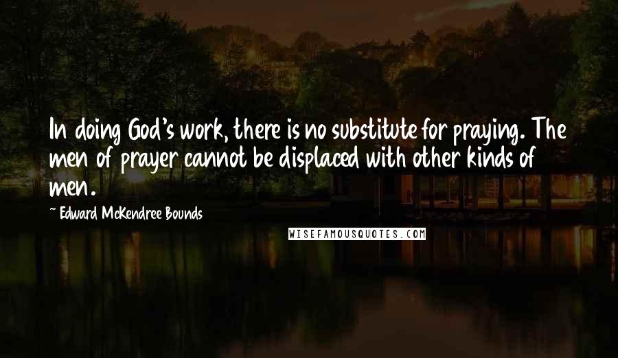 Edward McKendree Bounds Quotes: In doing God's work, there is no substitute for praying. The men of prayer cannot be displaced with other kinds of men.