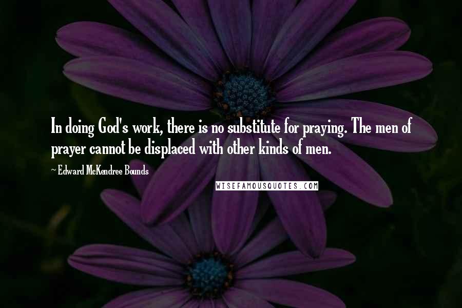 Edward McKendree Bounds Quotes: In doing God's work, there is no substitute for praying. The men of prayer cannot be displaced with other kinds of men.