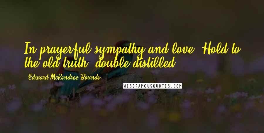 Edward McKendree Bounds Quotes: In prayerful sympathy and love. Hold to the old truth double distilled.