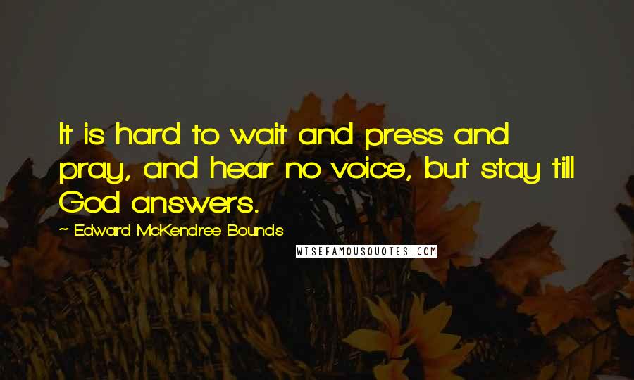 Edward McKendree Bounds Quotes: It is hard to wait and press and pray, and hear no voice, but stay till God answers.