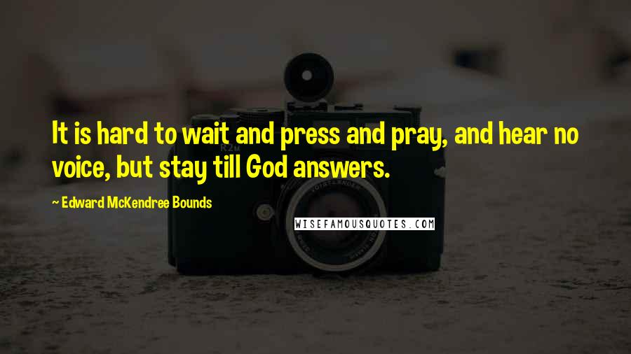 Edward McKendree Bounds Quotes: It is hard to wait and press and pray, and hear no voice, but stay till God answers.