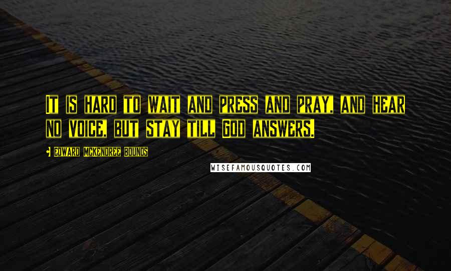 Edward McKendree Bounds Quotes: It is hard to wait and press and pray, and hear no voice, but stay till God answers.