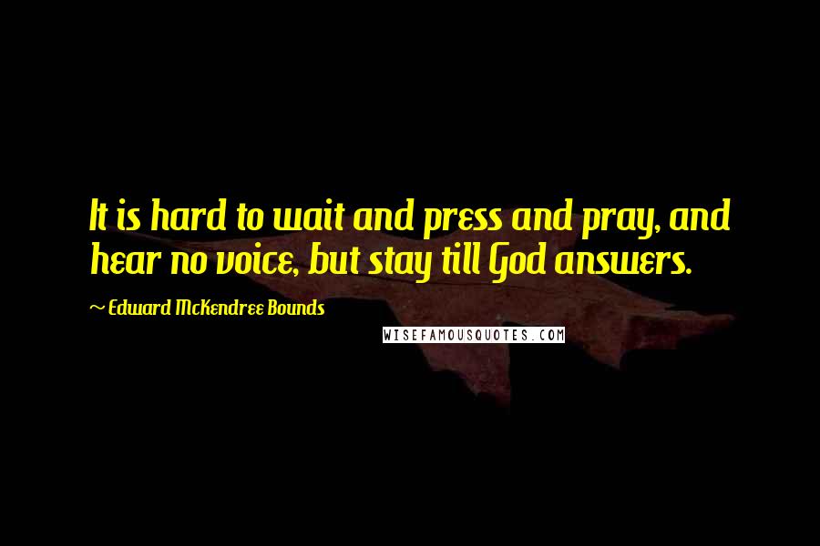 Edward McKendree Bounds Quotes: It is hard to wait and press and pray, and hear no voice, but stay till God answers.