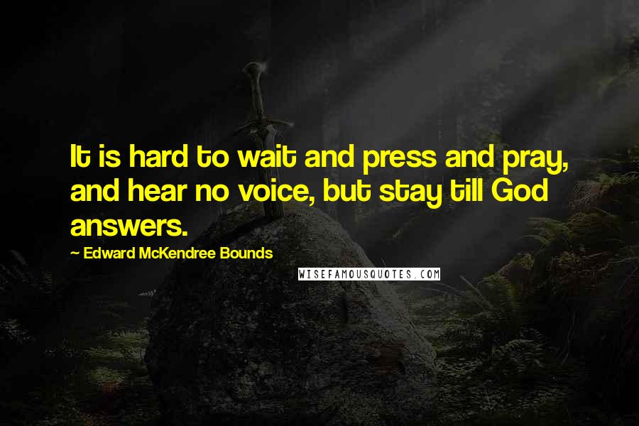 Edward McKendree Bounds Quotes: It is hard to wait and press and pray, and hear no voice, but stay till God answers.