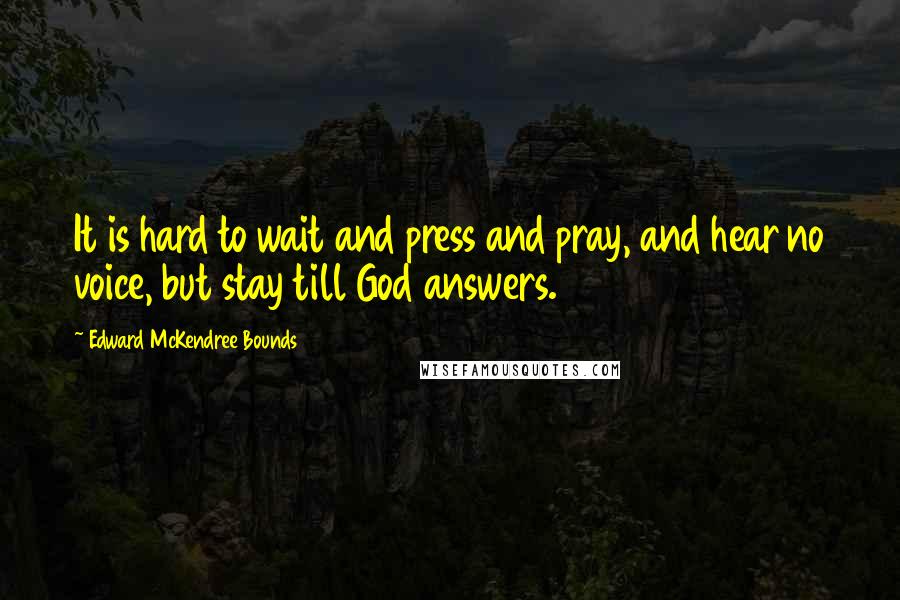 Edward McKendree Bounds Quotes: It is hard to wait and press and pray, and hear no voice, but stay till God answers.