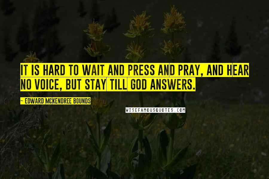 Edward McKendree Bounds Quotes: It is hard to wait and press and pray, and hear no voice, but stay till God answers.