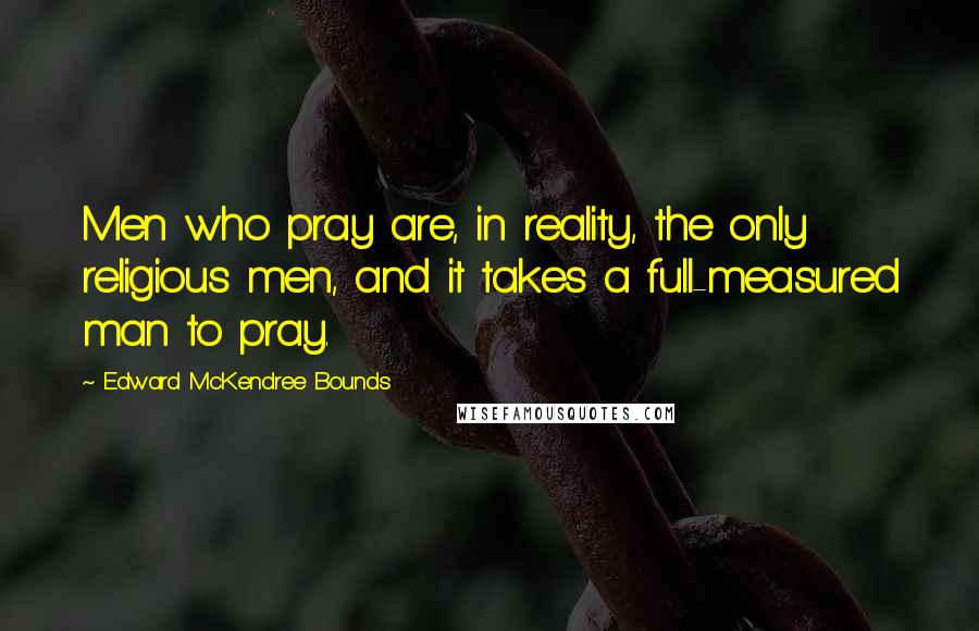 Edward McKendree Bounds Quotes: Men who pray are, in reality, the only religious men, and it takes a full-measured man to pray.