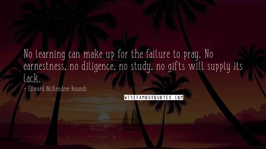 Edward McKendree Bounds Quotes: No learning can make up for the failure to pray. No earnestness, no diligence, no study, no gifts will supply its lack.