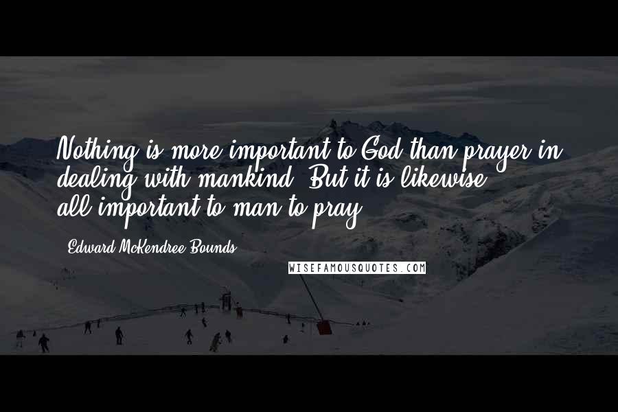 Edward McKendree Bounds Quotes: Nothing is more important to God than prayer in dealing with mankind. But it is likewise all-important to man to pray.