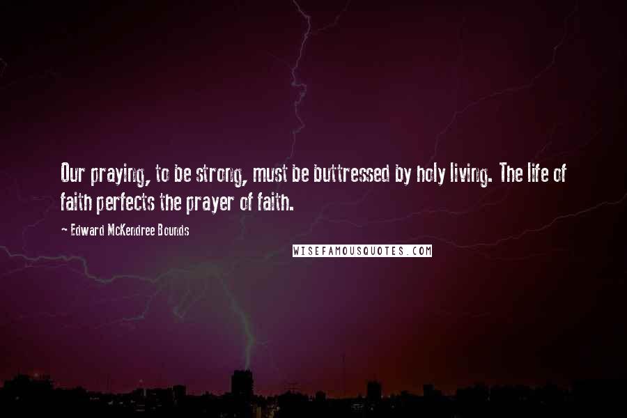 Edward McKendree Bounds Quotes: Our praying, to be strong, must be buttressed by holy living. The life of faith perfects the prayer of faith.