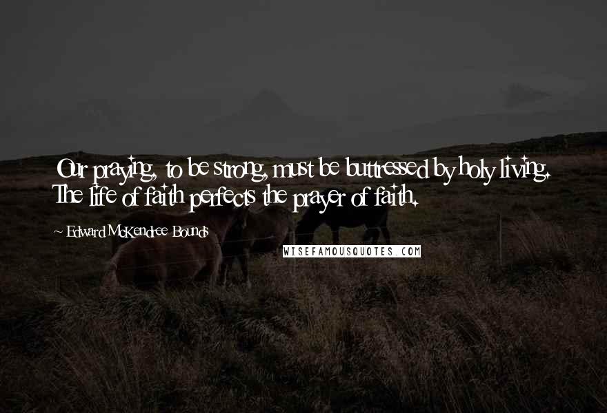 Edward McKendree Bounds Quotes: Our praying, to be strong, must be buttressed by holy living. The life of faith perfects the prayer of faith.