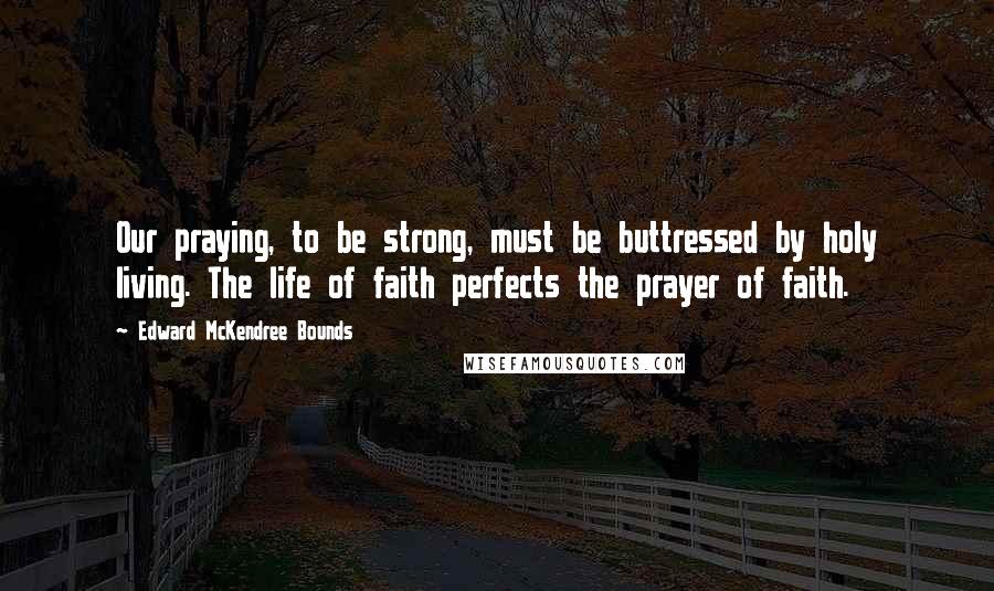 Edward McKendree Bounds Quotes: Our praying, to be strong, must be buttressed by holy living. The life of faith perfects the prayer of faith.