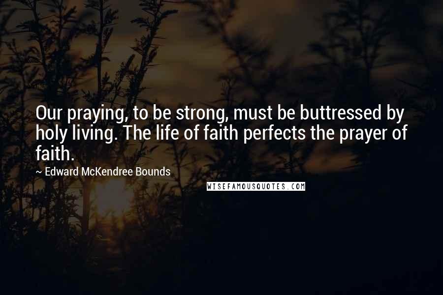 Edward McKendree Bounds Quotes: Our praying, to be strong, must be buttressed by holy living. The life of faith perfects the prayer of faith.