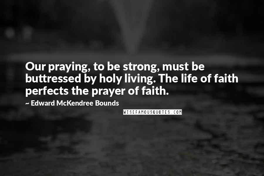 Edward McKendree Bounds Quotes: Our praying, to be strong, must be buttressed by holy living. The life of faith perfects the prayer of faith.