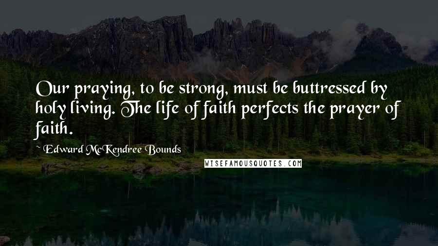 Edward McKendree Bounds Quotes: Our praying, to be strong, must be buttressed by holy living. The life of faith perfects the prayer of faith.