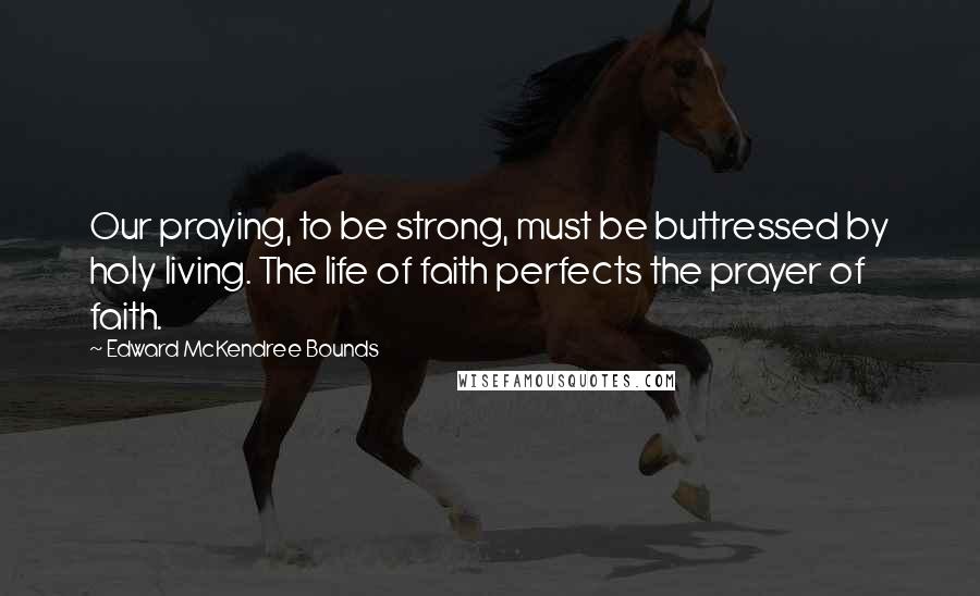 Edward McKendree Bounds Quotes: Our praying, to be strong, must be buttressed by holy living. The life of faith perfects the prayer of faith.