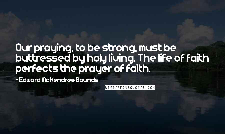 Edward McKendree Bounds Quotes: Our praying, to be strong, must be buttressed by holy living. The life of faith perfects the prayer of faith.