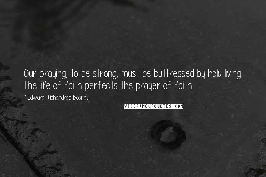 Edward McKendree Bounds Quotes: Our praying, to be strong, must be buttressed by holy living. The life of faith perfects the prayer of faith.