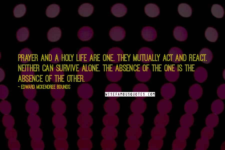 Edward McKendree Bounds Quotes: Prayer and a holy life are one. They mutually act and react. Neither can survive alone. The absence of the one is the absence of the other.